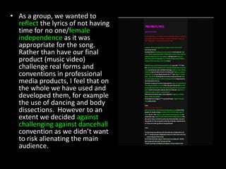 As a group, we wanted to reflect the lyrics of not having time for no one/female independence as it was appropriate for the song. Rather than have our final product (music video) challenge real forms and conventions in professional media products, I feel that on the whole we have used and developed them, for example the use of dancing and body dissections.  However to an extent we decided against challenging against dancehall convention as we didn’t want to risk alienating the main audience.