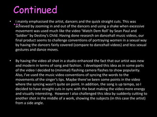Continued...I mainly emphasised the artist, dancers and the quick straight cuts. This was achieved by zooming in and out of the dancers and using a shake when excessive movement was used much like the video ‘Watch Dem Roll’ by Sean Paul and ‘Soldier’ by Destiny’s Child. Having done research on dancehall music videos, our final product seems to challenge conventions of portraying women in a sexual way by having the dancers fairly covered (compare to dancehall videos) and less sexual gestures and dance moves. By having the video all shot in a studio enhanced the fact that our artist was new and modern in terms of song and fashion.  I developed this idea as in some parts of the video I decided to (minimal) flashing camera flashes to show popularity. Also, I’ve used the music video conventions of syncing the words to the movements of the singer’s lips. Maybe there’ve been some points in the video where the syncing wasn’t quite on point. In addition, the song is up tempo, so I decided to have straight cuts in sync with the beat making the video more energy and visually interesting.  However I also challenged this idea by suddenly cutting to another shot in the middle of a work, showing the subjects (in this case the artist) from a side angle. 