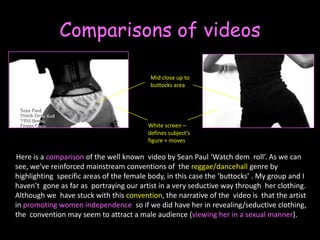 Comparisons of videos Mid close up to buttocks areaWhite screen – defines subject’s figure + moves       Here is a comparison of the well known  video by Sean Paul ‘Watch dem  roll’. As we can see, we’ve reinforced mainstream conventions of  thereggae/dancehall genre by highlighting  specific areas of the female body, in this case the ‘buttocks’ . My group and I haven’t  gone as far as  portraying our artist in a very seductive way through  her clothing. Although we  have stuck with this convention, the narrative of the  video is  that the artist in promotingwomen independence  so if we did have her in revealing/seductive clothing, the  convention may seem to attract a male audience (viewing her in a sexual manner). 