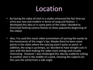 Location By having the video all shot in a studio enhanced the fact that our artist was new and modern in terms of song and fashion.  I developed this idea as in some parts of the video I decided to (minimal) flashing camera flashes to show popularity (beginning of the video). Also, I’ve used the music video conventions of syncing the words to the movements of the singer’s lips. Maybe there’ve been some points in the video where the syncing wasn’t quite on point. In addition, the song is up tempo, so I decided to have straight cuts in sync with the beat making the video more energy and visually interesting.  However I also challenged this idea by suddenly cutting to another shot in the middle of a work, showing the subjects (in this case the artist) from a side angle. 