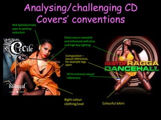 Analysing/challenging CD Covers’ conventionsRed lipstick/smoky eyes to portray seductionChest area is revealed and enhanced with bras and high key lighting         Composition – sexual references, for example legs openOil to enhance sexual references Bight colour clothing/coatColourful bikini