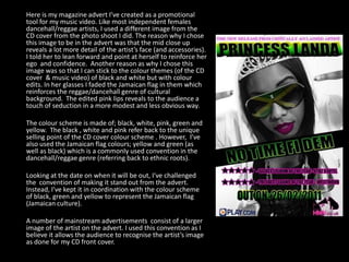 	Here is my magazine advert I’ve created as a promotional tool for my music video. Like most independent females dancehall/reggae artists, I used a different image from the CD cover from the photo shoot I did. The reason why I chose this image to be in the advert was that the mid close up reveals a lot more detail of the artist’s face (and accessories).  I told her to lean forward and point at herself to reinforce her ego  and confidence.  Another reason as why I chose this image was so that I can stick to the colour themes (of the CD cover  & music video) of black and white but with colour edits. In her glasses I faded the Jamaican flag in them which reinforces the reggae/dancehall genre of cultural background.  The edited pink lips reveals to the audience a touch of seduction in a more modest and less obvious way. 	The colour scheme is made of; black, white, pink, green and yellow.  The black , white and pink refer back to the unique selling point of the CD cover colour scheme . However,  I’ve also used the Jamaican flag colours; yellow and green (as well as black) which is a commonly used convention in the dancehall/reggae genre (referring back to ethnic roots).  	Looking at the date on when it will be out, I’ve challenged the  convention of making it stand out from the advert. Instead, I’ve kept it in coordination with the colour scheme of black, green and yellow to represent the Jamaican flag (Jamaican culture). 	A number of mainstream advertisements  consist of a larger image of the artist on the advert. I used this convention as I believe it allows the audience to recognise the artist’s image as done for my CD front cover. 