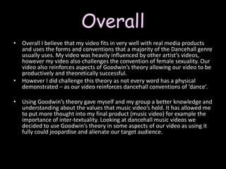 Overall Overall I believe that my video fits in very well with real media products and uses the forms and conventions that a majority of the Dancehall genre usually uses. My video was heavily influenced by other artist’s videos, however my video also challenges the convention of female sexuality. Our video also reinforces aspects of Goodwin’s theory allowing our video to be productively and theoretically successful. However I did challenge this theory as not every word has a physical demonstrated – as our video reinforces dancehall conventions of ‘dance’. Using Goodwin’s theory gave myself and my group a better knowledge and understanding about the values that music video’s hold. It has allowed me to put more thought into my final product (music video) for example the importance of inter-textuality. Looking at dancehall music videos we decided to use Goodwin’s theory in some aspects of our video as using it fully could jeopardise and alienate our target audience. 