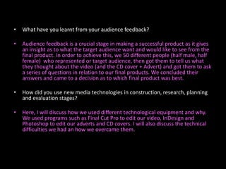 What have you learnt from your audience feedback?Audience feedback is a crucial stage in making a successful product as it gives an insight as to what the target audience want and would like to see from the final product. In order to achieve this, we 50 different people (half male, half female)  who represented or target audience, then got them to tell us what they thought about the video (and the CD cover + Advert) and got them to ask a series of questions in relation to our final products. We concluded their answers and came to a decision as to which final product was best.How did you use new media technologies in construction, research, planning and evaluation stages?Here, I will discuss how we used different technological equipment and why. We used programs such as Final Cut Pro to edit our video, InDesign and Photoshop to edit our adverts and CD covers. I will also discuss the technical difficulties we had an how we overcame them. 