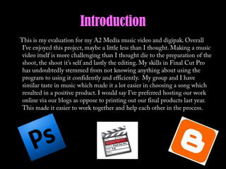 Introduction     This is my evaluation for my A2 Media music video and digipak. Overall I’ve enjoyed this project, maybe a little less than I thought. Making a music video itself is more challenging than I thought die to the preparation of the shoot, the shoot it’s self and lastly the editing. My skills in Final Cut Pro has undoubtedly stemmed from not knowing anything about using the program to using it confidently and efficiently.  My group and I have similar taste in music which made it a lot easier in choosing a song which resulted in a positive product. I would say I’ve preferred hosting our work online via our blogs as oppose to printing out our final products last year. This made it easier to work together and help each other in the process. 