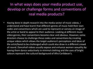 In what ways does your media product use, develop or challenge forms and conventions of real media products?Having done in depth research into the media sector of music videos, I understand and have learnt that different genres of music hold their own codes and conventions which are used to represent or convey an image of the artist or band to appeal to their audience. Looking at different music video genres, their conventions become clear and obvious. However, some directors choose to challenge these codes and conventions by creating unique videos which allows the target audience’s perceptions and ideas of the artist/band to be challenged which could also draw in a different crowd all round. Dancehall videos usually expose and enhance women sexuality by having them dance seductively in minimal clothing and the uses of bright colours represent the cultural background of Afro Caribbean's. 