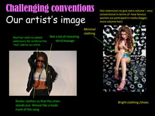 Challenging conventions Our artist’s imageHair extensions to give extra volume – very conventional in terms of  how famous women are portrayed in media (bigger, more volume hair)Minimal clothingNot a lot of revealing skin/cleavageReal hair with no added extensions for reinforce the ‘real’ side to our artistDarker clothes so that the chain stands out- Almost like a trade mark of the song Bright clothing /shoes