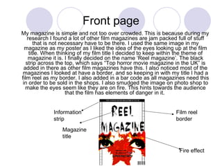 Front page My magazine is simple and not too over crowded. This is because during my research I found a lot of other film magazines are jam packed full of stuff that is not necessary have to be there. I used the same image in my magazine as my poster as I liked the idea of the eyes looking up at the film title. When thinking of my film title I decided to keep within the theme of magazine it is. I finally decided on the name ‘Reel magazine’. The black strip across the top, which says “Top horror movie magazine in the UK” is added in there as other film magazines have this. I also noticed most of the magazines I looked at have a border, and so keeping in with my title I had a film reel as my border. I also added in a bar code as all magazines need this in order to be sold in the shops. I also smudged the image on photo shop to make the eyes seem like they are on fire. This hints towards the audience that the film has elements of danger in it.  Film reel border Fire effect Magazine title Information strip 