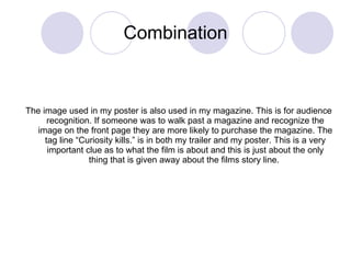 Combination The image used in my poster is also used in my magazine. This is for audience recognition. If someone was to walk past a magazine and recognize the image on the front page they are more likely to purchase the magazine. The tag line “Curiosity kills.” is in both my trailer and my poster. This is a very important clue as to what the film is about and this is just about the only thing that is given away about the films story line.  