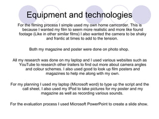 Equipment and technologies For the filming process I simple used my own home camcorder. This is because I wanted my film to seem more realistic and more like found footage (Like in other similar films) I also wanted the camera to be shaky and frantic at times to add to the tension.  Both my magazine and poster were done on photo shop.  All my research was done on my laptop and I used various websites such as YouTube to research other trailers to find out more about camera angles and colour schemes. I also used good to look up film posters and magazines to help me along with my own. For my planning I used my laptop (Microsoft word) to type up the script and the call sheet. I also used my IPod to take pictures for my poster and my magazine as well as recording various sounds.  For the evaluation process I used Microsoft PowerPoint to create a slide show.  