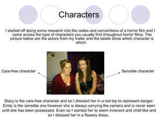 Characters I started off doing some research into the codes and conventions of a horror film and I came across the type of characters you usually find throughout horror films. The picture below are the actors from my trailer and the labels show which character is which.  Care-free character Sensible character Stacy is the care-free character and so I dressed her in a red top to represent danger. Emily is the sensible one however she is always carrying the camera and is never seen until she has been possessed. Even so I wanted her to seem innocent and child like and so I dressed her in a flowery dress.  