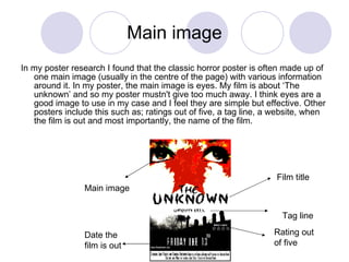 Main image In my poster research I found that the classic horror poster is often made up of one main image (usually in the centre of the page) with various information around it. In my poster, the main image is eyes. My film is about ‘The unknown’ and so my poster mustn't give too much away. I think eyes are a good image to use in my case and I feel they are simple but effective. Other posters include this such as; ratings out of five, a tag line, a website, when the film is out and most importantly, the name of the film.  Film title Main image Rating out of five Date the film is out Tag line 