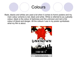 Colours Reds, blacks and whites are used a lot when it comes to horror posters and my main colour scheme is red, black and white. White is referred to as a ghostly colour, black is the colour of darkness and the unknown and red is the colour of blood and danger. All the colours I use in my poster symbolises what my film is about.  