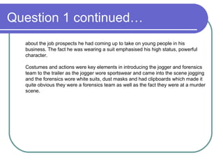 Question 1 continued… about the job prospects he had coming up to take on young people in his business. The fact he was wearing a suit emphasised his high status, powerful character. Costumes and actions were key elements in introducing the jogger and forensics team to the trailer as the jogger wore sportswear and came into the scene jogging and the forensics wore white suits, dust masks and had clipboards which made it quite obvious they were a forensics team as well as the fact they were at a murder scene.  