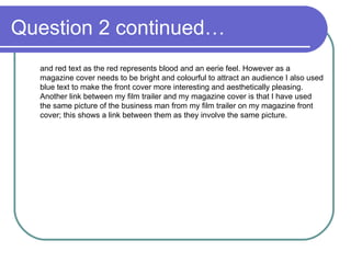 Question 2 continued… and red text as the red represents blood and an eerie feel. However as a magazine cover needs to be bright and colourful to attract an audience I also used blue text to make the front cover more interesting and aesthetically pleasing. Another link between my film trailer and my magazine cover is that I have used the same picture of the business man from my film trailer on my magazine front cover; this shows a link between them as they involve the same picture. 