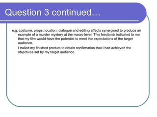 Question 3 continued…  e.g. costume, props, location, dialogue and editing effects synergised to produce an example of a murder mystery at the macro level. This feedback indicated to me that my film would have the potential to meet the expectations of the target audience.  I trailed my finished product to obtain confirmation that I had achieved the objectives set by my target audience. 