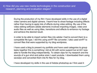 4) How did you use new media technologies in the construction and   research, planning and evaluation stages? During the production of my film I have developed skills in the use of a digital video camera and digital camera. I learnt how to shoot footage including effects rather than having to apply lots of effects during video editing. My use of the video editing software adobe elements involved importing images, video and audio files as well as using titles, transitions and effects to enhance my footage and achieve the desired result. in order to be able to import certain files into adobe I had to convert them to a compatible file type. I did this using winFF file converter. I also used winFF to convert files that were supported by my blog wordpress. I have used a blog to present my portfolio and have used categories to group tasks together this is something I did at AS with some support but at A2 I was able to handle the blog independently. To obtain clips for my research and the sounds of a gun shot and police siren I used youtube. I downloaded them using save2pc and converted them into flv files for my blog.  I have developed my skills in the use of Adobe photoshop as I first used it 