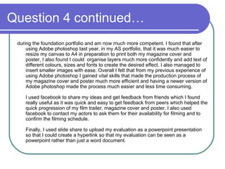 Question 4 continued… during the foundation portfolio and am now much more competent. I found that after using Adobe photoshop last year, in my AS portfolio, that it was much easier to resize my canvas to A4 in preparation to print both my magazine cover and poster, I also found I could  organise layers much more confidently and add text of different colours, sizes and fonts to create the desired effect. I also managed to insert smaller images with ease. Overall I felt that from my previous experience of using Adobe photoshop I gained vital skills that made the production process of my magazine cover and poster much more efficient and having a newer version of Adobe photoshop made the process much easier and less time consuming.  I used facebook to share my ideas and get feedback from friends which I found really useful as it was quick and easy to get feedback from peers which helped the quick progression of my film trailer, magazine cover and poster. I also used facebook to contact my actors to ask them for their availability for filming and to confirm the filming schedule.  Finally, I used slide share to upload my evaluation as a powerpoint presentation so that I could create a hyperlink so that my evaluation can be seen as a powerpoint rather than just a word document. 