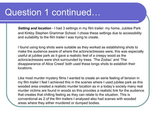 Question 1 continued… Setting and location  - I had 3 settings in my film trailer: my home, Jubilee Park and Kirkby Stephen Grammar School. I chose these settings due to accessibility and suitability to the film trailer I was trying to create. I found using long shots were suitable as they worked as establishing shots to make the audience aware of where the actors/actresses were, this was especially useful at jubilee park as it gave a realistic feel of a creepy wood as the actors/actresses were shot surrounded by trees. ‘The Zodiac’ and ‘The disappearance of Alice Creed’ both used these longs shots to establish their locations.  Like most murder mystery films I wanted to create an eerie feeling of tension in my film trailer I feel I achieved this in the scenes where I used jubilee park as this wooded area created a realistic murder location as in a today’s society many real murder victims are found in woods so this provides a realistic link for the audience that creates that chilling feeling as they can relate to the situation. This is conventional as 2 of the film trailers I analysed also had scenes with wooded areas where they either murdered or dumped bodies.  