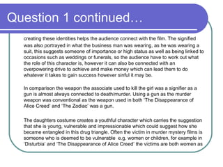 Question 1 continued… creating these identities helps the audience connect with the film. The signified was also portrayed in what the business man was wearing, as he was wearing a suit, this suggests someone of importance or high status as well as being linked to occasions such as weddings or funerals, so the audience have to work out what the role of this character is, however it can also be connected with an overpowering drive to achieve and make money which can lead them to do whatever it takes to gain success however sinful it may be.  In comparison the weapon the associate used to kill the girl was a signifier as a gun is almost always connected to death/murder. Using a gun as the murder weapon was conventional as the weapon used in both ‘The Disappearance of Alice Creed’ and ‘The Zodiac’ was a gun.  The daughters costume creates a youthful character which carries the suggestion that she is young, vulnerable and impressionable which could suggest how she became entangled in this drug triangle. Often the victim in murder mystery films is someone who is deemed to be vulnerable  e.g. women or children, for example in ‘Disturbia’ and ‘The Disappearance of Alice Creed’ the victims are both women as 