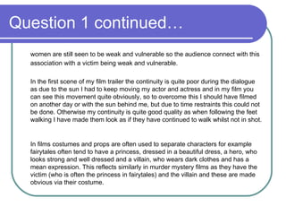 Question 1 continued… women are still seen to be weak and vulnerable so the audience connect with this association with a victim being weak and vulnerable. In the first scene of my film trailer the continuity is quite poor during the dialogue as due to the sun I had to keep moving my actor and actress and in my film you can see this movement quite obviously, so to overcome this I should have filmed on another day or with the sun behind me, but due to time restraints this could not be done. Otherwise my continuity is quite good quality as when following the feet walking I have made them look as if they have continued to walk whilst not in shot.  In films costumes and props are often used to separate characters for example fairytales often tend to have a princess, dressed in a beautiful dress, a hero, who looks strong and well dressed and a villain, who wears dark clothes and has a mean expression. This reflects similarly in murder mystery films as they have the victim (who is often the princess in fairytales) and the villain and these are made obvious via their costume.  