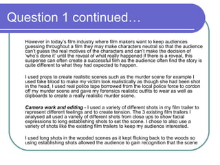 Question 1 continued… However in today’s film industry where film makers want to keep audiences guessing throughout a film they may make characters neutral so that the audience can’t guess the real motives of the characters and can’t make the decision of ‘who’s done it’ until the reveal of what really happened if there is a reveal, this suspense can often create a successful film as the audience often find the story is quite different to what they had expected to happen. I used props to create realistic scenes such as the murder scene for example I used fake blood to make my victim look realistically as though she had been shot in the head, I used real police tape borrowed from the local police force to cordon off my murder scene and gave my forensics realistic outfits to wear as well as clipboards to create a really realistic murder scene.  Camera work and editing  - I used a variety of different shots in my film trailer to represent different feelings and to create tension. The 3 existing film trailers I analysed all used a variety of different shots from close ups to show facial expressions to long establishing shots to set the scene. I chose to also use a variety of shots like the existing film trailers to keep my audience interested.  I used long shots in the wooded scenes as it kept flicking back to the woods so using establishing shots allowed the audience to gain recognition that the scene 