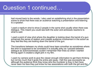 Question 1 continued… had moved back to the woods. I also used an establishing shot in the presentation scene to show that there was an audience watching a presentation and listening to a speaker. I used a medium shot to show 2 people in the same shot usually when there was dialogue. This meant you could see both the actor and actresses reactions to what is said. I used a point of view shot where the daughter is looking down the barrel of a gun enhances the sense of realism and creates audience involvement in the action as they feel like they are looking down the barrel of the gun.  The transitions between my shots could have been smoother as sometimes where the shot is supposed to be consistent it is actually jerky as I paused between dialogue as actors/actresses couldn’t remember their lines so when I started filming again it created a slight jerk in my film.  I used my camera work to give the viewer enough information to get them thinking but not too much that it gives the entire plot away. I felt this was successful as although the audience think they know who the murderer is they in fact have never seen his face they just know he has associations with both the girl and the 