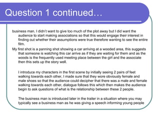 Question 1 continued… business man. I didn’t want to give too much of the plot away but I did want the audience to start making associations so that this would engage their interest in finding out whether their assumptions were true therefore wanting to see the entire film. My first shot is a panning shot showing a car arriving at a wooded area, this suggests that someone is watching this car arrive as if they are waiting for them and as the woods is the frequently used meeting place between the girl and the associate then this sets up the story well.  I introduce my characters in the first scene by initially seeing 2 pairs of feet walking towards each other, I made sure that they wore obviously female and male shoes so that the audience could decipher that there was a male and female walking towards each other, dialogue follows this which then makes the audience begin to ask questions of what is the relationship between these 2 people.  The business man is introduced later in the trailer in a situation where you may typically see a business man as he was giving a speech informing young people 