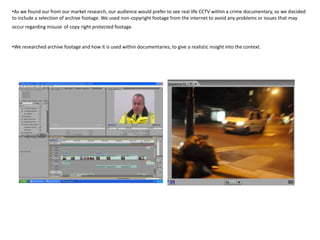 •As we found our from our market research, our audience would prefer to see real life CCTV within a crime documentary, so we decided
to include a selection of archive footage. We used non-copyright footage from the internet to avoid any problems or issues that may
occur regarding misuse of copy right protected footage.


•We researched archive footage and how it is used within documentaries, to give a realistic insight into the context.
 