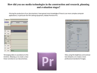 How did you use media technologies in the construction and research, planning
                                and evaluation stages?

        •During the production of our documentary I have gained more knowledge of how to use more complex computer
        applications, in particular the film editing equipment, Adobe Premiere Pro.




•Arranging video in accordance to the                                                  •Also using the brightness and contrast
timeline. Allowing us to create a clear                                                tool allowed us to create a more
linear narrative to our documentary.                                                   professional standard of images.
 
