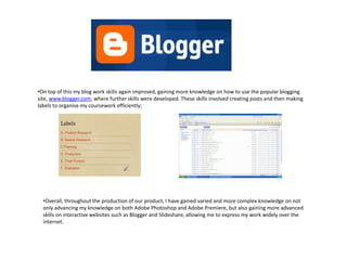 •On top of this my blog work skills again improved, gaining more knowledge on how to use the popular blogging
site, www.blogger.com, where further skills were developed. These skills involved creating posts and then making
labels to organise my coursework efficiently;




  •Overall, throughout the production of our product, I have gained varied and more complex knowledge on not
  only advancing my knowledge on both Adobe Photoshop and Adobe Premiere, but also gaining more advanced
  skills on interactive websites such as Blogger and Slideshare, allowing me to express my work widely over the
  internet.
 