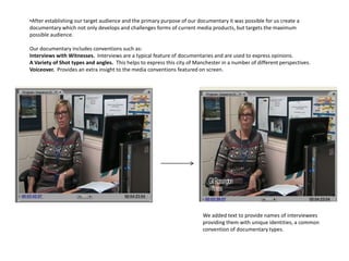 •After establishing our target audience and the primary purpose of our documentary it was possible for us create a
documentary which not only develops and challenges forms of current media products, but targets the maximum
possible audience.

Our documentary includes conventions such as:
Interviews with Witnesses. Interviews are a typical feature of documentaries and are used to express opinions.
A Variety of Shot types and angles. This helps to express this city of Manchester in a number of different perspectives.
Voiceover. Provides an extra insight to the media conventions featured on screen.




                                                                          We added text to provide names of interviewees
                                                                          providing them with unique identities, a common
                                                                          convention of documentary types.
 