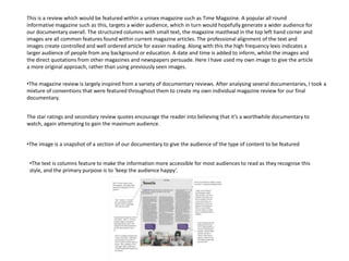 This is a review which would be featured within a unisex magazine such as Time Magazine. A popular all round
informative magazine such as this, targets a wider audience, which in turn would hopefully generate a wider audience for
our documentary overall. The structured columns with small text, the magazine masthead in the top left hand corner and
images are all common features found within current magazine articles. The professional alignment of the text and
images create controlled and well ordered article for easier reading. Along with this the high frequency lexis indicates a
larger audience of people from any background or education. A date and time is added to inform, whilst the images and
the direct quotations from other magazines and newspapers persuade. Here I have used my own image to give the article
a more original approach, rather than using previously seen images.

•The magazine review is largely inspired from a variety of documentary reviews. After analysing several documentaries, I took a
mixture of conventions that were featured throughout them to create my own individual magazine review for our final
documentary.


The star ratings and secondary review quotes encourage the reader into believing that it’s a worthwhile documentary to
watch, again attempting to gain the maximum audience.


•The image is a snapshot of a section of our documentary to give the audience of the type of content to be featured


 •The text is columns feature to make the information more accessible for most audiences to read as they recognise this
 style, and the primary purpose is to ‘keep the audience happy’.
 