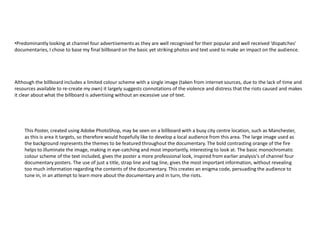 •Predominantly looking at channel four advertisements as they are well recognised for their popular and well received ‘dispatches’
documentaries, I chose to base my final billboard on the basic yet striking photos and text used to make an impact on the audience.




Although the billboard includes a limited colour scheme with a single image (taken from internet sources, due to the lack of time and
resources available to re-create my own) it largely suggests connotations of the violence and distress that the riots caused and makes
it clear about what the billboard is advertising without an excessive use of text.




    This Poster, created using Adobe PhotoShop, may be seen on a billboard with a busy city centre location, such as Manchester,
    as this is area it targets, so therefore would hopefully like to develop a local audience from this area. The large image used as
    the background represents the themes to be featured throughout the documentary. The bold contrasting orange of the fire
    helps to illuminate the image, making in eye-catching and most importantly, interesting to look at. The basic monochromatic
    colour scheme of the text included, gives the poster a more professional look, inspired from earlier analysis's of channel four
    documentary posters. The use of just a title, strap line and tag line, gives the most important information, without revealing
    too much information regarding the contents of the documentary. This creates an enigma code, persuading the audience to
    tune in, in an attempt to learn more about the documentary and in turn, the riots.
 