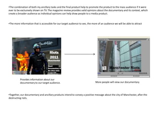 •The combination of both my ancillary tasks and the final product help to promote the product to the mass audience if it were
ever to be exclusively shown on TV. The magazine review provides valid opinions about the documentary and its context, which
create a broader audience as individual opinions can help draw people to a media product.


•The more information that is accessible for our target audience to see, the more of an audience we will be able to attract




          Provides information about our
          documentary to our target audience.                                   More people will view our documentary



•Together, our documentary and ancillary products intend to convey a positive message about the city of Manchester, after the
destructing riots.
 