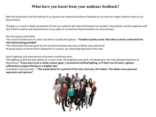 What have you learnt from your audience feedback?

After the production and final editing of our product we conducted audience feedback to see how our target audience react to our
documentary.

This gave us a more in depth perspective of how our audience will view and interpret our product, the positives and the negatives and
also if there could be any improvements to any styles or conventions featured within our documentary.

Our focus group concluded;
•The sound included was of a clear and distinct quality throughout – “Excellent quality sound. Was able to clearly understand the
information being provided”
•The information that was given by the narrator/voiceover was easy to follow and understand
•A broad choice of camera shots allowed for an serious, yet interesting depiction of the riots.


Some negatives and improvements that were mentioned were;
•The lighting could have been better as in some shots, the brightness was dark, not allowing for the most detailed depiction of
Manchester; “If you were to do a similar project again, I recommend artificial lighting, or if that's out of reach, organise
sufficiently to prepare filming on a brighter day”
•Including a reconstruction – “This would allow for a portrait of the riots, from you, the makers. This allows more personal
expression and opinions”
 