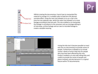 •Whilst creating the documentary I learnt how to manipulate film
material to arrange it in a suitable order to help form the desired
narrative effect. Using the razor tool allowed us to cut a clip in the
time line into separate clips, whilst the select tool allowed us to move
footage according to how we wish. This also enabled us to manipulate
the footage in accordance to the voiceover and use montage editing to
of interviews, archive footage and our own to recorded footage to
create a valuable meaning.




                                    •Using the title tool it became possible to insert
                                    text into our documentary to provide names of
                                    people. Furthermore it allowed us to include
                                    contact details of action help lines for people
                                    who may have been affected by the riots.
                                    Finally it enabled us to also add rolling titles and
                                    credits to provide the names of people and
                                    places involved, and also because it is a typical
                                    feature within TV documentaries
 