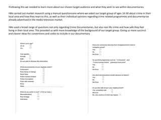 •Following this we needed to learn more about our chosen target audience and what they wish to see within documentaries.

•We carried out market research using a manual questionnaire where we asked our target group of ages 16-30 about crime in their
local area and how they react to this, as well as their individual opinions regarding crime related programmes and documentaries
already advertised in the media television market.

•We used a broad range of questions not only regarding Crime Documentaries, but also real life crime and how safe they feel
living in their local area. This provided us with more knowledge of the background of our target group. Giving us more succinct
and clearer ideas for conventions and codes to include in our documentary
 
