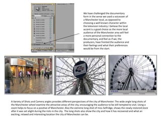 We have challenged the documentary
                                                                  form in the sense we used a voiceover of
                                                                  a Manchester local, as opposed to
                                                                  choosing a well known character within
                                                                  the television industry. I believe the local
                                                                  accent is a good choice as the more local
                                                                  audience of the Manchester area will feel
                                                                  a more personal connection to the
                                                                  documentary, and feel as if we, the
                                                                  producers, have fronted the audience and
                                                                  their feelings and what their preferences
                                                                  would be from the start.




A Variety of Shots and Camera angles provides different perspectives of the city of Manchester. The wide angle long shots of
the Manchester wheel examine the attractive areas of the city, encouraging the audience to be still tempted to visit. Using a
zoom helps to focus on a positive of Manchester. Also the extreme long shot of miss Selfridge, shows the newly restored store
after it was set alight during the riots in the city. The long shots also show the city and how it has recovered and what an
exciting, relaxed and interesting location the city of Manchester can be.
 
