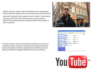 Medium shots are used to reveal the identities of our interviewees,
 which provide the audience with a clear view of any emotions that are
 expressed, helping to create a greater sense of realism. Interviews are
 a typical convention of documentaries and are used to express
 opinions from people who were somehow related to the incident or
 topic in question.




From the research, I also found out that sound effects are used, such
as ambient sounds and music. Using police sirens helps to provide a
certain atmosphere, of distress and anger. We collected such sound
effects from both the College’s Media shared area and YouTube.
 