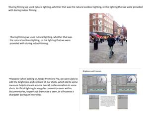 •During filming we used natural lighting, whether that was the natural outdoor lighting, or the lighting that we were provided
with during indoor filming.




 •During filming we used natural lighting, whether that was
 the natural outdoor lighting, or the lighting that we were
 provided with during indoor filming.




•However when editing in Adobe Premiere Pro, we were able to
edit the brightness and contrast of our shots, which did to some
measure help to create a more overall professionalism in some
shots. Artificial lighting is a regular convention seen within
documentaries, to perhaps dramatise a seen, or silhouette a
character during an interview.
 