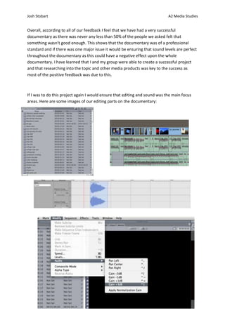 Josh Stobart                                                                 A2 Media Studies


Overall, according to all of our feedback I feel that we have had a very successful
documentary as there was never any less than 50% of the people we asked felt that
something wasn’t good enough. This shows that the documentary was of a professional
standard and if there was one major issue it would be ensuring that sound levels are perfect
throughout the documentary as this could have a negative effect upon the whole
documentary. I have learned that I and my group were able to create a successful project
and that researching into the topic and other media products was key to the success as
most of the positive feedback was due to this.



If I was to do this project again I would ensure that editing and sound was the main focus
areas. Here are some images of our editing parts on the documentary:
 