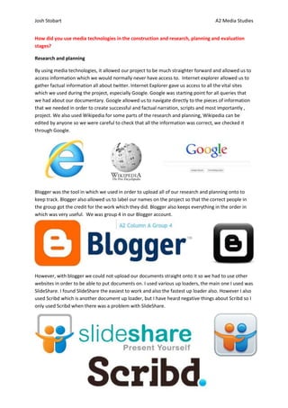 Josh Stobart                                                                        A2 Media Studies


How did you use media technologies in the construction and research, planning and evaluation
stages?

Research and planning

By using media technologies, it allowed our project to be much straighter forward and allowed us to
access information which we would normally never have access to. Internet explorer allowed us to
gather factual information all about twitter. Internet Explorer gave us access to all the vital sites
which we used during the project, especially Google. Google was starting point for all queries that
we had about our documentary. Google allowed us to navigate directly to the pieces of information
that we needed in order to create successful and factual narration, scripts and most importantly ,
project. We also used Wikipedia for some parts of the research and planning, Wikipedia can be
edited by anyone so we were careful to check that all the information was correct, we checked it
through Google.




Blogger was the tool in which we used in order to upload all of our research and planning onto to
keep track. Blogger also allowed us to label our names on the project so that the correct people in
the group got the credit for the work which they did. Blogger also keeps everything in the order in
which was very useful. We was group 4 in our Blogger account.




However, with blogger we could not upload our documents straight onto it so we had to use other
websites in order to be able to put documents on. I used various up loaders, the main one I used was
SlideShare. I found SlideShare the easiest to work and also the fastest up loader also. However I also
used Scribd which is another document up loader, but I have heard negative things about Scribd so I
only used Scribd when there was a problem with SlideShare.
 