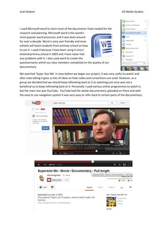 Josh Stobart                                                                        A2 Media Studies




I used Microsoft word to store most of the documents I had created for the
research and planning. Microsoft word is the world’s
most popular word processor and it was been around
for over a decade. Word is very user friendly and most
schools will teach students from primary school on how
to use it. I used it because I have been using it since I
entered primary school in 2003 and I have never had
any problems with it. I also used word to create the
questionnaires which our class members completed on the quality of our
documentary.

We watched ‘Super Size Me’ in class before we began our project, it was very useful to watch and
after note taking it gave us lots of ideas on how codes and conventions are used. However, as a
group we decided that we should keep refereeing back to it as watching just once was not a
beneficial as to keep refereeing back to it. Personally I used various online programmes to watch it,
but the main one was YouTube. YouTube had the whole documentary uploaded on there and with
the easy to use navigation system it was very easy to refer back to certain parts of the documentary.
 