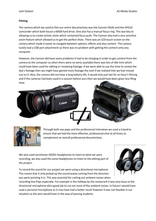 Josh Stobart                                                                            A2 Media Studies


Filming

The camera which we used to film our entire documentary was the Cannon HG20 and the HFG10
camcorder which both house a 60GB hard drive. One also has a manual focus ring. This was key to
allowing us to create artistic shots which contained focus pulls. The Cannon also had a very sensitive
zoom feature which allowed us to get the perfect shots. There was an LCD touch screen on the
camera which made it easier to navigate between options, effects and also content. The camera
luckily had a USB port attachment so there was no problem with getting the content onto any
computer.

However, the Cannon did have some problems it had to be charging in order to get content from the
camera to the computer so when there were no wires available there was lots of idle time which
could have been used for editing or reviewing footage. If we were able to use this time to review the
day’s footage then we might have gained more footage the next if we realised that we had missed
out on it. Also, the camera did not have a long battery life, it would only just last for an hour’s filming
and if the cameras had been used in a session before ours then we would have been given less filing
time.




                      Through both vox pops and the professional interviews we used a tripod to
                      ensure that we had the most effective, professional shot at all times to
                      complement an overall professional documentary.




We also used sennheiser HD201 headphones to listen to what we were
recording, we also used the same headphones to listen to the editing part of
the project.

To record the sound for our project we were using a directional microphone.
This meant that it only picked up the sound waves coming from the direction
you were pointing it in. This was essential for cutting out ambient noises when
recording Vox Pops especially. For example in the hallway by the restaurant it was very busy so the
directional microphone did a good job to cut out most of the ambient noises. In future I would have
used a personal microphone as it may have had a better result however it was not feasible in our
situation as the wire would have in the way of passing students.
 