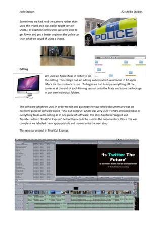 Josh Stobart                                                                         A2 Media Studies


Sometimes we had held the camera rather than
used the tripod as it was easier to get certain
shots. For example in this shot, we were able to
get lower and get a better angle on the police car
than what we could of using a tripod.




Editing

                     We used an Apple iMac in order to do
                     the editing. The college had an editing suite in which was home to 12 apple
                     iMacs for the students to use. To begin we had to copy everything off the
                     cameras at the end of each filming session onto the Macs and store the footage
                     in our own individual folders.



The software which we used in order to edit and put together our whole documentary was an
excellent piece of software called ‘Final Cut Express’ which was very user friendly and allowed us to
everything to do with editing all in one piece of software. The clips had to be ‘Logged and
Transferred into ‘Final Cut Express’ before they could be used in the documentary. Once this was
complete we labelled them appropriately and moved onto the next step.

This was our project in Final Cut Express:
 