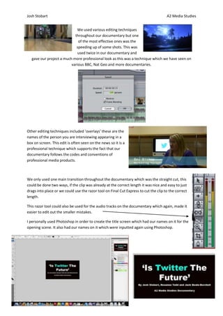 Josh Stobart                                                                          A2 Media Studies


                            We used various editing techniques
                           throughout our documentary but one
                             of the most effective ones was the
                            speeding up of some shots. This was
                            used twice in our documentary and
  gave our project a much more professional look as this was a technique which we have seen on
                         various BBC, Nat Geo and more documentaries.




Other editing techniques included ‘overlays’ these are the
names of the person you are interviewing appearing in a
box on screen. This edit is often seen on the news so it is a
professional technique which supports the fact that our
documentary follows the codes and conventions of
professional media products.



We only used one main transition throughout the documentary which was the straight cut, this
could be done two ways, if the clip was already at the correct length it was nice and easy to just
drags into place or we could use the razor tool on Final Cut Express to cut the clip to the correct
length.

This razor tool could also be used for the audio tracks on the documentary which again, made it
easier to edit out the smaller mistakes.

I personally used Photoshop in order to create the title screen which had our names on it for the
opening scene. It also had our names on it which were inputted again using Photoshop.
 