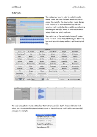 Josh Stobart                                                                       A2 Media Studies


Radio Trailer

                                             We used garage band in order to make the radio
                                             trailer. This is the same software which we used to
                                             create the music for the documentary music. Garage
                                             band allowed us to import all of the vocal tracks
                                             which we had recorded and then add in some backing
                                             tracks to give the radio trailer an upbeat tune which
                                             would attract our target audience.

                                             We used some of the pre installed loops off garage
                                             band and then added in sound riffs to give it that hip-
                                             hop beat which the target audience will be attracted
                                             too.




We used various fades in and out to allow the track to have more depth. This would make track
sound more professional and relate more to some of the professional radio trailers which the BBC
produces for example.
 