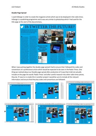 Josh Stobart                                                                        A2 Media Studies


Double Page Spread

I used InDesign in order to create the magazine article which was to be displayed in the radio times.
InDesign is a publishing programme and it was very similar to photoshop which I had used for the
title page at the start of the documentary.




When I was putting together the double page spread I had to ensure that I followed the codes and
conventions of a professional article which would be expected to be seen in the Radio Times. One
thing we realised about our Double page spread after production of it was that it did not actually
include on the page the words ‘Radio Times’ and after careful research into other radio times pieces,
they do. If I was to re create this in another project I would be sure to include all the relevant
information and ensure that they key codes and conventions are followed.
 