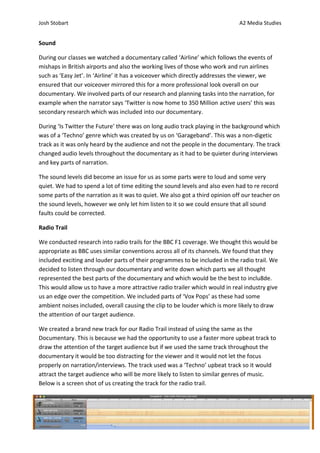 Josh Stobart                                                                  A2 Media Studies


Sound

During our classes we watched a documentary called ‘Airline’ which follows the events of
mishaps in British airports and also the working lives of those who work and run airlines
such as ‘Easy Jet’. In ‘Airline’ it has a voiceover which directly addresses the viewer, we
ensured that our voiceover mirrored this for a more professional look overall on our
documentary. We involved parts of our research and planning tasks into the narration, for
example when the narrator says ‘Twitter is now home to 350 Million active users’ this was
secondary research which was included into our documentary.

During ‘Is Twitter the Future’ there was on long audio track playing in the background which
was of a ‘Techno’ genre which was created by us on ‘Garageband’. This was a non-digetic
track as it was only heard by the audience and not the people in the documentary. The track
changed audio levels throughout the documentary as it had to be quieter during interviews
and key parts of narration.

The sound levels did become an issue for us as some parts were to loud and some very
quiet. We had to spend a lot of time editing the sound levels and also even had to re record
some parts of the narration as it was to quiet. We also got a third opinion off our teacher on
the sound levels, however we only let him listen to it so we could ensure that all sound
faults could be corrected.

Radio Trail

We conducted research into radio trails for the BBC F1 coverage. We thought this would be
appropriate as BBC uses similar conventions across all of its channels. We found that they
included exciting and louder parts of their programmes to be included in the radio trail. We
decided to listen through our documentary and write down which parts we all thought
represented the best parts of the documentary and which would be the best to inclu8de.
This would allow us to have a more attractive radio trailer which would in real industry give
us an edge over the competition. We included parts of ‘Vox Pops’ as these had some
ambient noises included, overall causing the clip to be louder which is more likely to draw
the attention of our target audience.

We created a brand new track for our Radio Trail instead of using the same as the
Documentary. This is because we had the opportunity to use a faster more upbeat track to
draw the attention of the target audience but if we used the same track throughout the
documentary it would be too distracting for the viewer and it would not let the focus
properly on narration/interviews. The track used was a ‘Techno’ upbeat track so it would
attract the target audience who will be more likely to listen to similar genres of music.
Below is a screen shot of us creating the track for the radio trail.
 